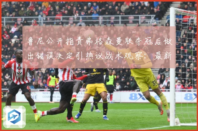 鲁尼公开指责弗格森曼联夺冠后做出错误决定引热议战术观察：最新赛事动态与深度分析