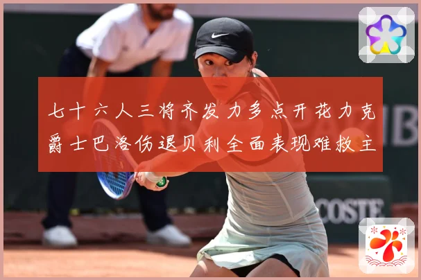 七十六人三将齐发力多点开花力克爵士巴洛伤退贝利全面表现难救主赛场复盘：最新赛事动态与深度分析