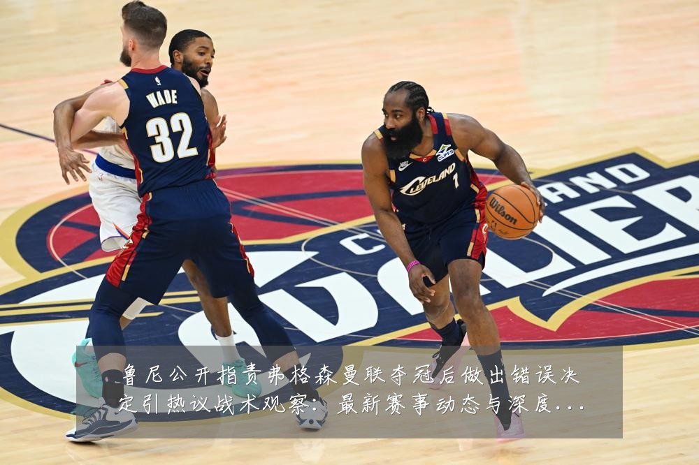 鲁尼公开指责弗格森曼联夺冠后做出错误决定引热议战术观察：最新赛事动态与深度分析