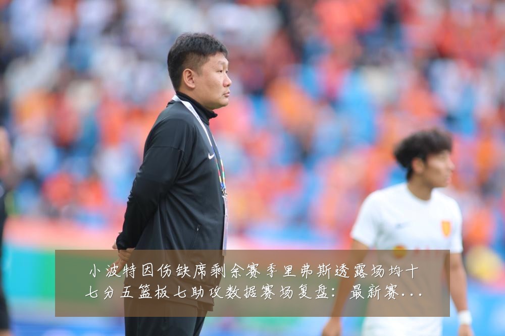 小波特因伤缺席剩余赛季里弗斯透露场均十七分五篮板七助攻数据赛场复盘:最新赛事动态与深度分析